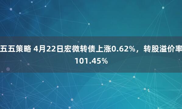五五策略 4月22日宏微转债上涨0.62%，转股溢价率101.45%