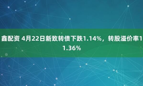鑫配资 4月22日新致转债下跌1.14%，转股溢价率11.36%