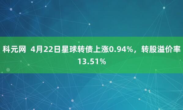 科元网  4月22日星球转债上涨0.94%，转股溢价率13.51%