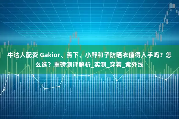 牛达人配资 Gakior、蕉下、小野和子防晒衣值得入手吗？怎么选？重磅测评解析_实测_穿着_紫外线