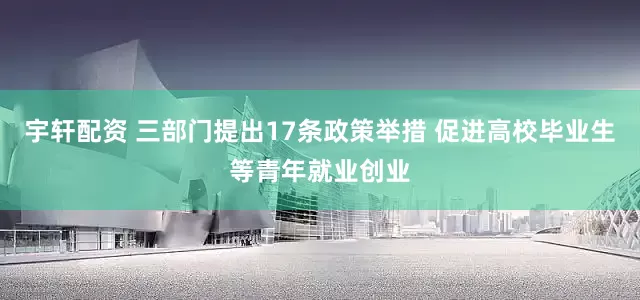 宇轩配资 三部门提出17条政策举措 促进高校毕业生等青年就业创业