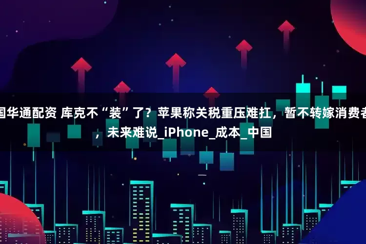 国华通配资 库克不“装”了？苹果称关税重压难扛，暂不转嫁消费者，未来难说_iPhone_成本_中国
