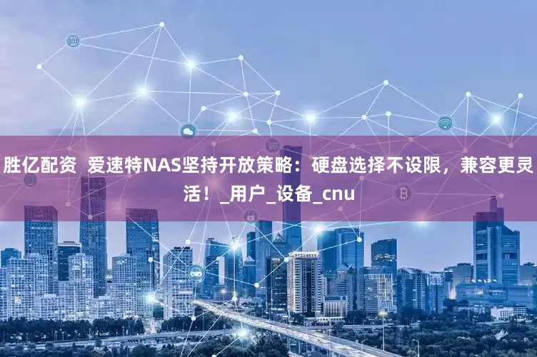 胜亿配资  爱速特NAS坚持开放策略：硬盘选择不设限，兼容更灵活！_用户_设备_cnu