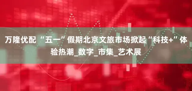 万隆优配 “五一”假期北京文旅市场掀起“科技+”体验热潮_数字_市集_艺术展