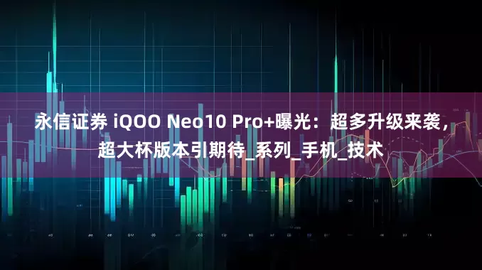 永信证券 iQOO Neo10 Pro+曝光：超多升级来袭，超大杯版本引期待_系列_手机_技术