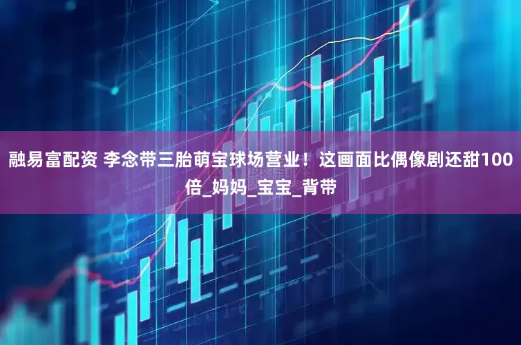 融易富配资 李念带三胎萌宝球场营业！这画面比偶像剧还甜100倍_妈妈_宝宝_背带