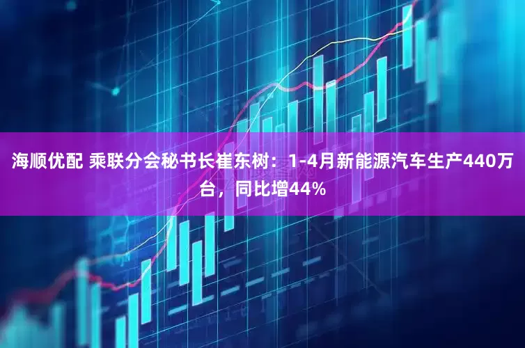 海顺优配 乘联分会秘书长崔东树：1-4月新能源汽车生产440万台，同比增44%