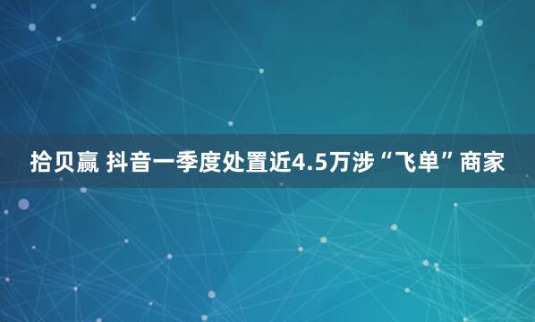 拾贝赢 抖音一季度处置近4.5万涉“飞单”商家