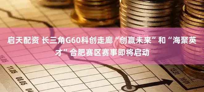 启天配资 长三角G60科创走廊“创赢未来”和“海聚英才”合肥赛区赛事即将启动