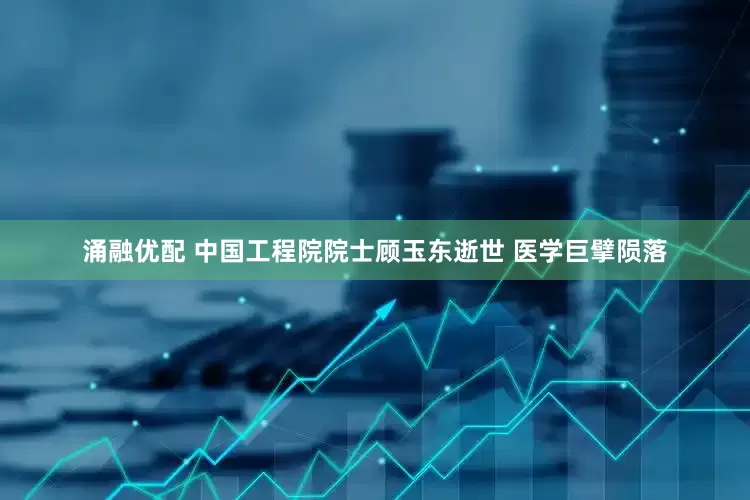涌融优配 中国工程院院士顾玉东逝世 医学巨擘陨落