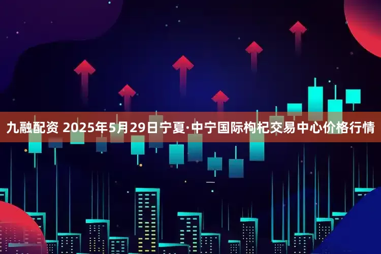 九融配资 2025年5月29日宁夏·中宁国际枸杞交易中心价格行情