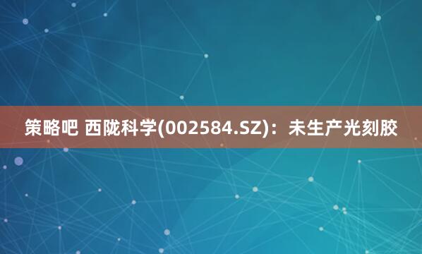 策略吧 西陇科学(002584.SZ)：未生产光刻胶