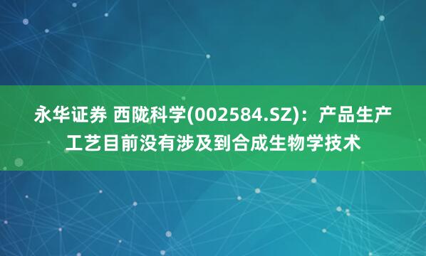 永华证券 西陇科学(002584.SZ)：产品生产工艺目前没有涉及到合成生物学技术