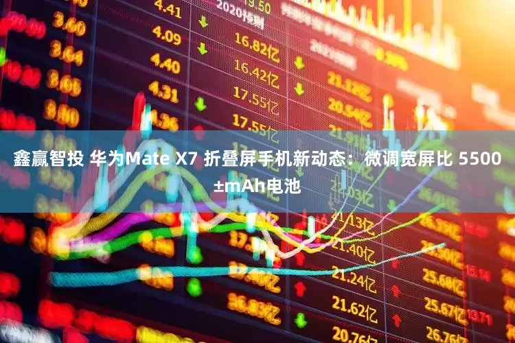 鑫赢智投 华为Mate X7 折叠屏手机新动态：微调宽屏比 5500±mAh电池