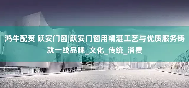 鸿牛配资 跃安门窗|跃安门窗用精湛工艺与优质服务铸就一线品牌_文化_传统_消费
