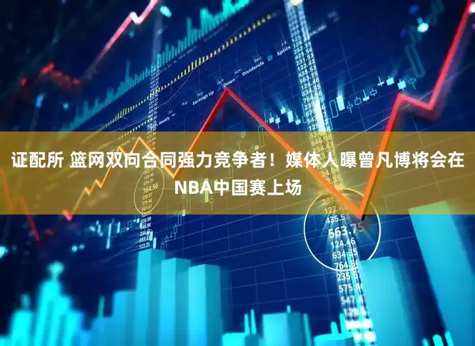 证配所 篮网双向合同强力竞争者！媒体人曝曾凡博将会在NBA中国赛上场