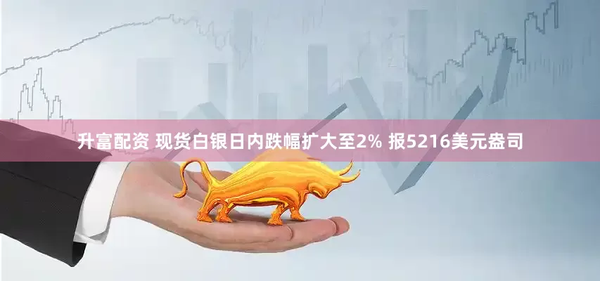 升富配资 现货白银日内跌幅扩大至2% 报5216美元盎司