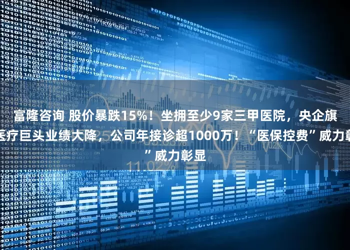 富隆咨询 股价暴跌15%！坐拥至少9家三甲医院，央企旗下医疗巨头业绩大降，公司年接诊超1000万！“医保控费”威力彰显