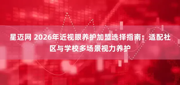 星迈网 2026年近视眼养护加盟选择指南：适配社区与学校多场景视力养护